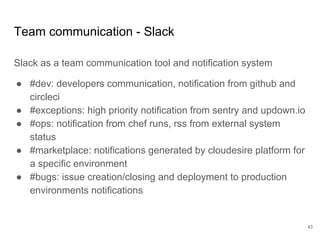 Team communication - Slack
Slack as a team communication tool and notification system
● #dev: developers communication, notification from github and
circleci
● #exceptions: high priority notification from sentry and updown.io
● #ops: notification from chef runs, rss from external system
status
● #marketplace: notifications generated by cloudesire platform for
a specific environment
● #bugs: issue creation/closing and deployment to production
environments notifications
43
 