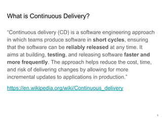 What is Continuous Delivery?
“Continuous delivery (CD) is a software engineering approach
in which teams produce software in short cycles, ensuring
that the software can be reliably released at any time. It
aims at building, testing, and releasing software faster and
more frequently. The approach helps reduce the cost, time,
and risk of delivering changes by allowing for more
incremental updates to applications in production.”
https://en.wikipedia.org/wiki/Continuous_delivery
5
 