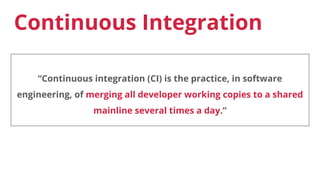 Continuous Integration
“Continuous integration (CI) is the practice, in software
engineering, of merging all developer working copies to a shared
mainline several times a day.”
 
