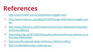1. http://martinfowler.com/articles/feature-toggles.html
2. http://www.multunus.com/blog/2016/03/merge-hells-feature-toggles-resc
ue/
3. http://www.slideshare.net/TimothyFitz/continuous-deployment-beyond-c
ontinuous-delivery
4. http://blog.crisp.se/2013/02/05/yassalsundman/continuous-delivery-vs-co
ntinuous-deployment
5. https://gradle.org/case-study-continuous-delivery-netflix/
6. http://mobiledeliverydays.org/program/
References
 
