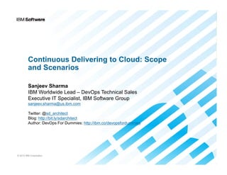 Continuous Delivering to Cloud: Scope
and Scenarios
Sanjeev Sharma
IBM Worldwide Lead – DevOps Technical Sales
Executive IT Specialist, IBM Software Group
sanjeev.sharma@us.ibm.com
Twitter: @sd_architect
Blog: http://bit.ly/sdarchitect
Author: DevOps For Dummies: http://ibm.co/devopsfordummies

© 2013 IBM Corporation

 