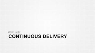 What is it? 
CONTINUOUS DELIVERY 
 