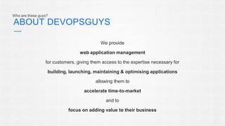ABOUT DEVOPSGUYS 
We provide 
web application management 
for customers, giving them access to the expertise necessary for 
building, launching, maintaining & optimising applications 
allowing them to 
accelerate time-to-market 
and to 
focus on adding value to their business 
Who are these guys? 
 