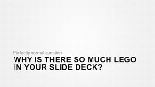 Perfectly normal question 
WHY IS THERE SO MUCH LEGO 
IN YOUR SLIDE DECK? 
 