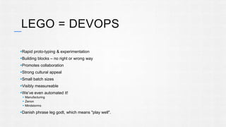 LEGO = DEVOPS 
Rapid proto-typing & experimentation 
Building blocks – no right or wrong way 
Promotes collaboration 
Strong cultural appeal 
Small batch sizes 
Visibly measureable 
We’ve even automated it! 
 Manufacturing 
 Zenon 
 Mindstorms 
Danish phrase leg godt, which means "play well". 
 