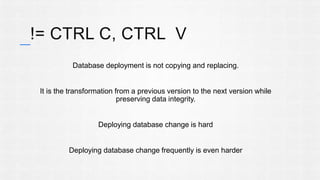 != CTRL C, CTRL V 
Database deployment is not copying and replacing. 
It is the transformation from a previous version to the next version while 
preserving data integrity. 
Deploying database change is hard 
Deploying database change frequently is even harder 
 