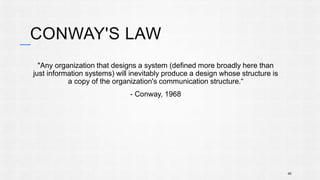 CONWAY'S LAW 
"Any organization that designs a system (defined more broadly here than 
just information systems) will inevitably produce a design whose structure is 
a copy of the organization's communication structure.“ 
- Conway, 1968 
45 
 
