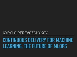 CONTINUOUS DELIVERY FOR MACHINE
LEARNING, THE FUTURE OF MLOPS
KYRYLO PEREVOZCHYKOV
 