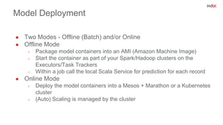 Model Deployment
● Two Modes - Offline (Batch) and/or Online
● Offline Mode
○ Package model containers into an AMI (Amazon Machine Image)
○ Start the container as part of your Spark/Hadoop clusters on the
Executors/Task Trackers
○ Within a job call the local Scala Service for prediction for each record
● Online Mode
○ Deploy the model containers into a Mesos + Marathon or a Kubernetes
cluster
○ (Auto) Scaling is managed by the cluster
 