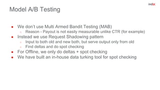 Model A/B Testing
● We don’t use Multi Armed Bandit Testing (MAB)
○ Reason - Payout is not easily measurable unlike CTR (for example)
● Instead we use Request Shadowing pattern
○ Input to both old and new both, but serve output only from old
○ Find deltas and do spot checking
● For Offline, we only do deltas + spot checking
● We have built an in-house data turking tool for spot checking
 