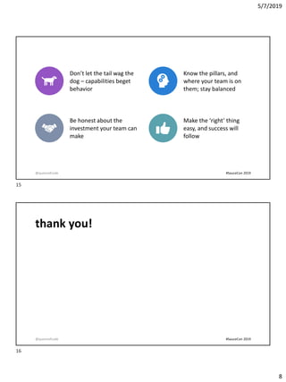 5/7/2019
8
Key Takeaways
Don’t let the tail wag the
dog – capabilities beget
behavior
Know the pillars, and
where your team is on
them; stay balanced
Be honest about the
investment your team can
make
Make the ‘right’ thing
easy, and success will
follow
@queenofcode #SauceCon 2019
thank you!
@queenofcode #SauceCon 2019
15
16
 
