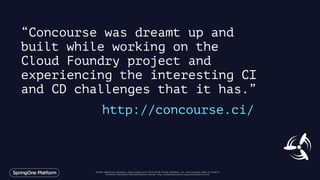 Unless otherwise indicated, these slides are © 2013-2016 Pivotal Software, Inc. and licensed under a Creative
Commons Attribution-NonCommercial license: http://creativecommons.org/licenses/by-nc/3.0/
“Concourse was dreamt up and
built while working on the
Cloud Foundry project and
experiencing the interesting CI
and CD challenges that it has.”
http://concourse.ci/
 