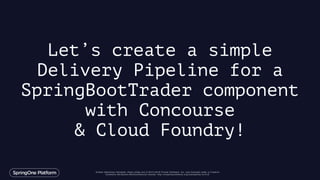 Unless otherwise indicated, these slides are © 2013-2016 Pivotal Software, Inc. and licensed under a Creative
Commons Attribution-NonCommercial license: http://creativecommons.org/licenses/by-nc/3.0/
Let’s create a simple
Delivery Pipeline for a
SpringBootTrader component
with Concourse
& Cloud Foundry!
 