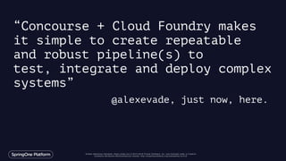 Unless otherwise indicated, these slides are © 2013-2016 Pivotal Software, Inc. and licensed under a Creative
Commons Attribution-NonCommercial license: http://creativecommons.org/licenses/by-nc/3.0/
“Concourse + Cloud Foundry makes
it simple to create repeatable
and robust pipeline(s) to
test, integrate and deploy complex
systems”
@alexevade, just now, here.
 