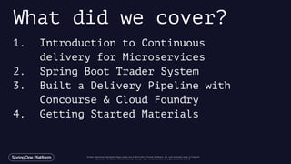 Unless otherwise indicated, these slides are © 2013-2016 Pivotal Software, Inc. and licensed under a Creative
Commons Attribution-NonCommercial license: http://creativecommons.org/licenses/by-nc/3.0/
1. Introduction to Continuous
delivery for Microservices
2. Spring Boot Trader System
3. Built a Delivery Pipeline with
Concourse & Cloud Foundry
4. Getting Started Materials
What did we cover?
 