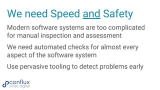We need Speed and Safety
Modern software systems are too complicated
for manual inspection and assessment
We need automated checks for almost every
aspect of the software system
Use pervasive tooling to detect problems early
 