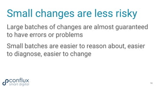 Small changes are less risky
Large batches of changes are almost guaranteed
to have errors or problems
Small batches are easier to reason about, easier
to diagnose, easier to change
14
 
