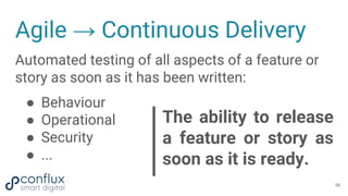 Agile → Continuous Delivery
Automated testing of all aspects of a feature or
story as soon as it has been written:
● Behaviour
● Operational
● Security
● ...
The ability to release
a feature or story as
soon as it is ready.
16
 