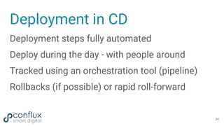Deployment in CD
Deployment steps fully automated
Deploy during the day - with people around
Tracked using an orchestration tool (pipeline)
Rollbacks (if possible) or rapid roll-forward
24
 