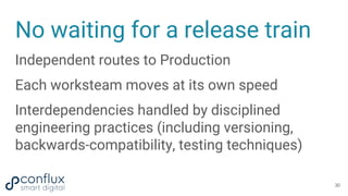 No waiting for a release train
Independent routes to Production
Each worksteam moves at its own speed
Interdependencies handled by disciplined
engineering practices (including versioning,
backwards-compatibility, testing techniques)
30
 