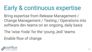 Early & continuous expertise
Bring expertise from Release Management /
Change Management / Testing / Operations into
software dev teams on an ongoing, daily basis
The ‘wise Yoda’ for the ‘young Jedi’ teams
Enable flow of change
38
 