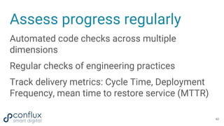 Assess progress regularly
Automated code checks across multiple
dimensions
Regular checks of engineering practices
Track delivery metrics: Cycle Time, Deployment
Frequency, mean time to restore service (MTTR)
40
 