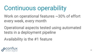 Continuous operability
Work on operational features ~30% of effort
every week, every month
Operational aspects tested using automated
tests in a deployment pipeline
Availability is the #1 feature
45
 