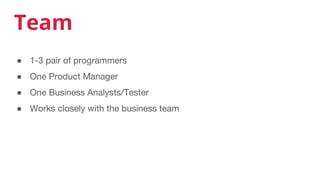Team
● 1-3 pair of programmers
● One Product Manager
● One Business Analysts/Tester
● Works closely with the business team
 