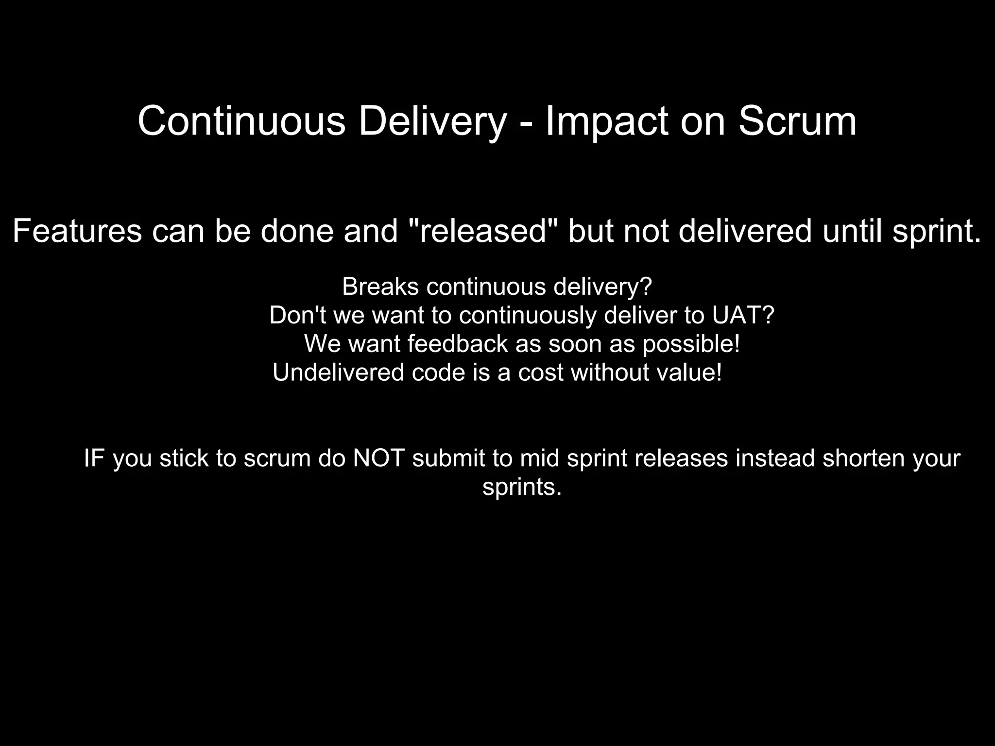 Continuous Delivery - Impact on Scrum
Features can be done and "released" but not delivered until sprint.
Breaks continuous delivery?
Don't we want to continuously deliver to UAT?
We want feedback as soon as possible!
Undelivered code is a cost without value!
IF you stick to scrum do NOT submit to mid sprint releases instead shorten your
sprints.
 