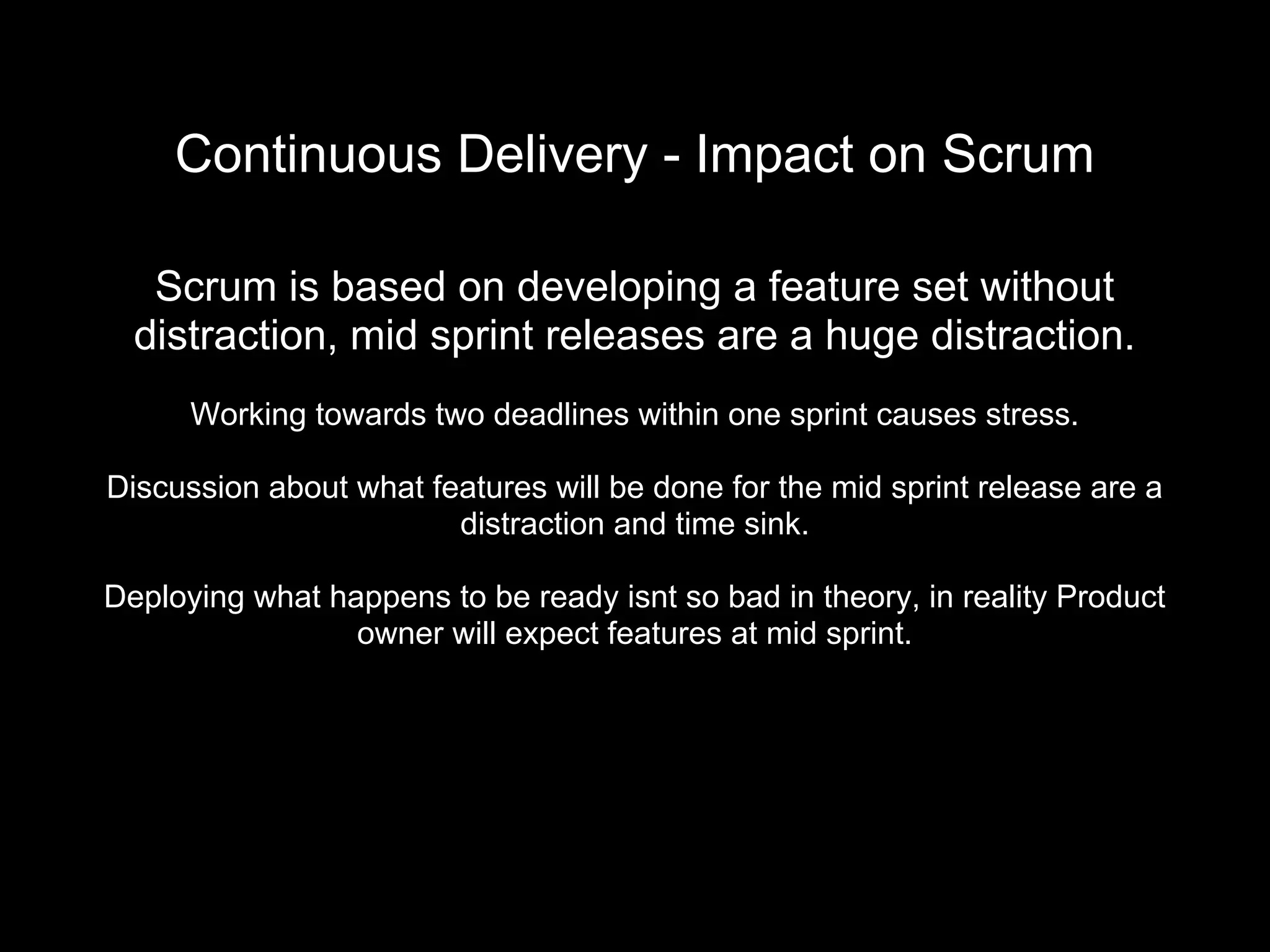 Continuous Delivery - Impact on Scrum
Scrum is based on developing a feature set without
distraction, mid sprint releases are a huge distraction.
Working towards two deadlines within one sprint causes stress.
Discussion about what features will be done for the mid sprint release are a
distraction and time sink.
Deploying what happens to be ready isnt so bad in theory, in reality Product
owner will expect features at mid sprint.
 