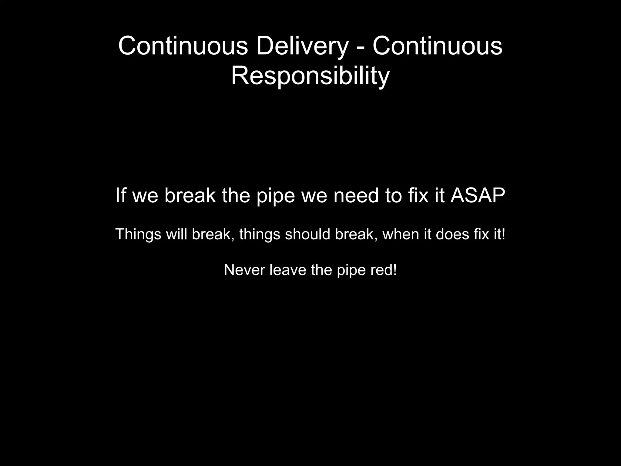 Continuous Delivery - Continuous
Responsibility
If we break the pipe we need to fix it ASAP
Things will break, things should break, when it does fix it!
Never leave the pipe red!
 