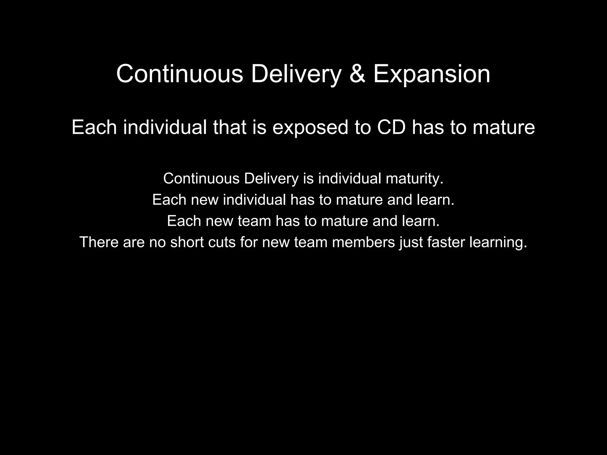 Continuous Delivery & Expansion
Each individual that is exposed to CD has to mature
Continuous Delivery is individual maturity.
Each new individual has to mature and learn.
Each new team has to mature and learn.
There are no short cuts for new team members just faster learning.
 