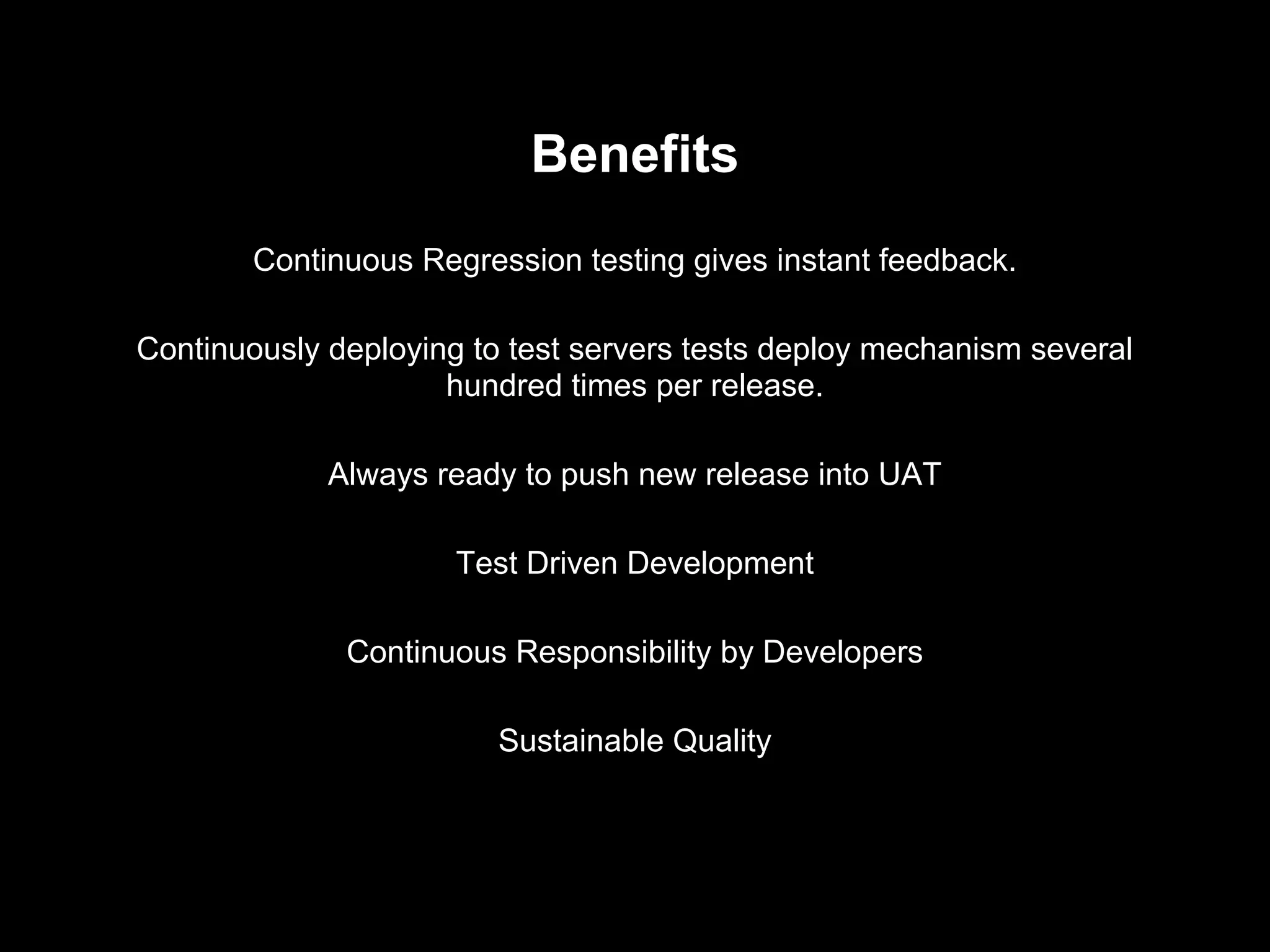 Benefits
Continuous Regression testing gives instant feedback.
Continuously deploying to test servers tests deploy mechanism several
hundred times per release.
Always ready to push new release into UAT
Test Driven Development
Continuous Responsibility by Developers
Sustainable Quality
 