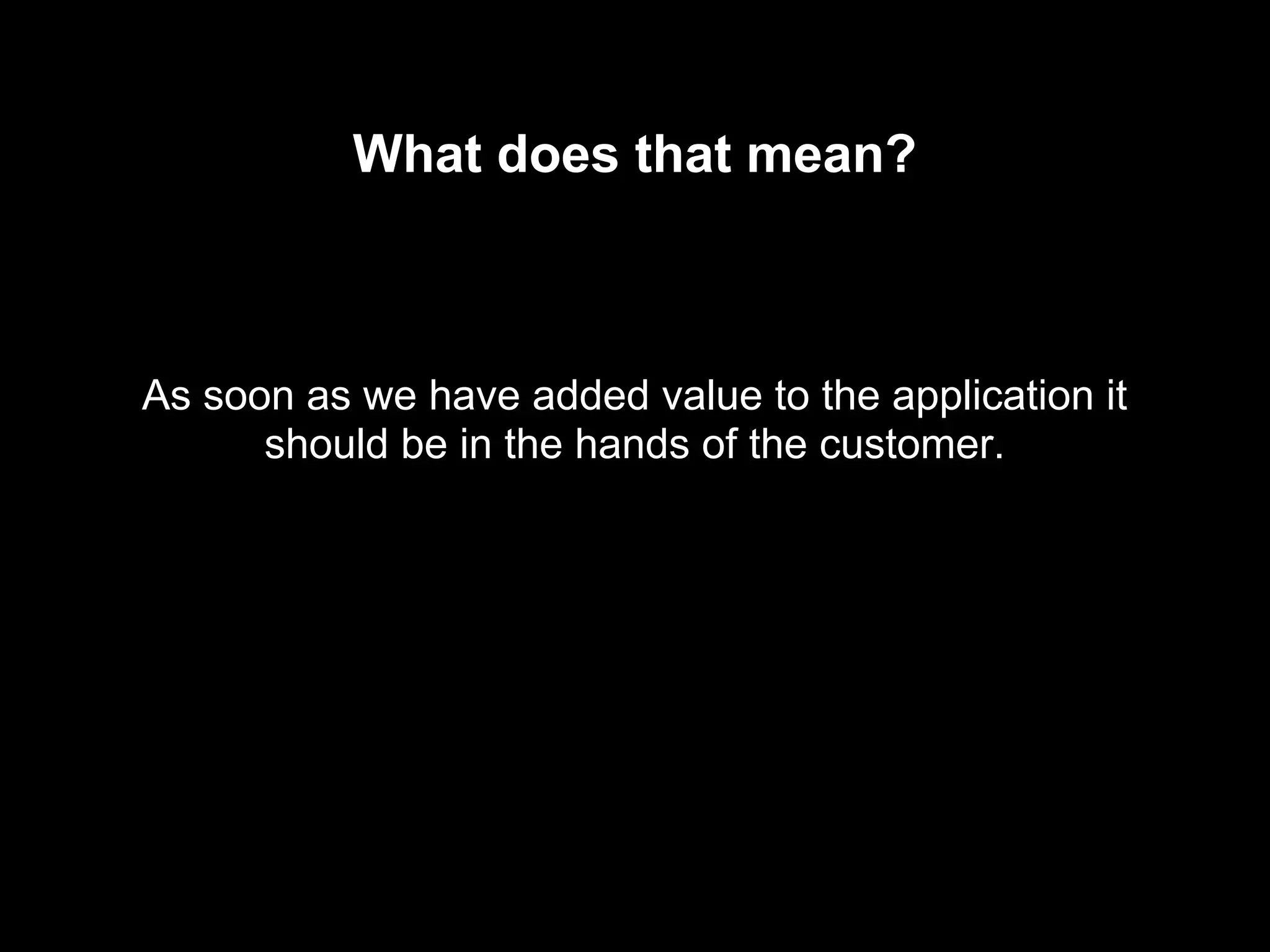 What does that mean?
As soon as we have added value to the application it
should be in the hands of the customer.
 