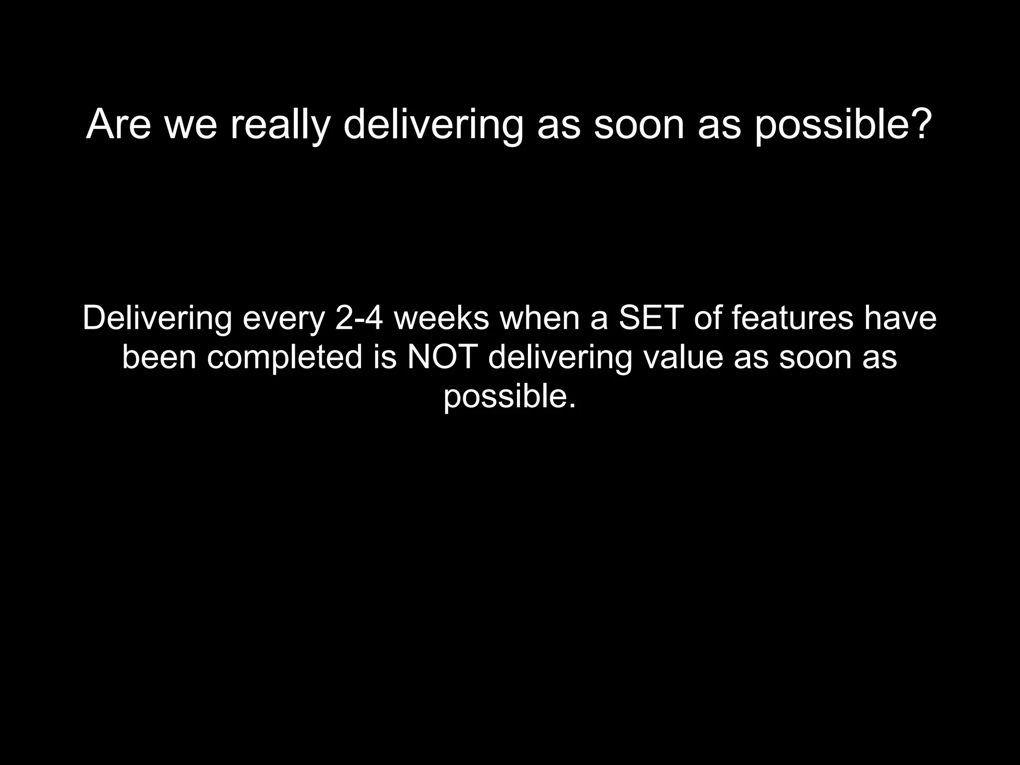 Are we really delivering as soon as possible?
Delivering every 2-4 weeks when a SET of features have
been completed is NOT delivering value as soon as
possible.
 