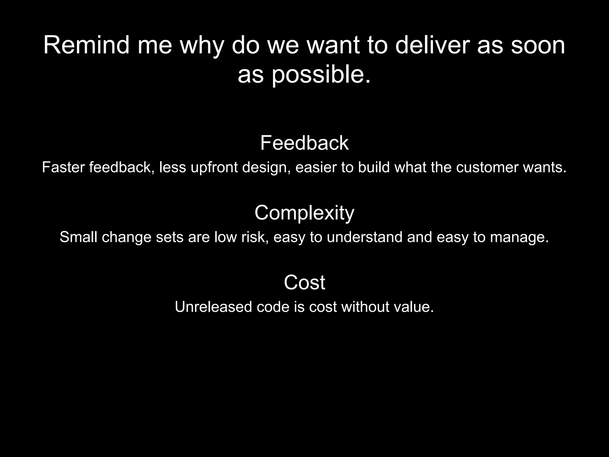 Remind me why do we want to deliver as soon
as possible.
Feedback
Faster feedback, less upfront design, easier to build what the customer wants.
Complexity
Small change sets are low risk, easy to understand and easy to manage.
Cost
Unreleased code is cost without value.
 