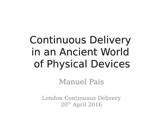 Continuous Delivery
in an Ancient World
of Physical Devices
Manuel Pais
London Continuous Delivery
20th
April 2016
 