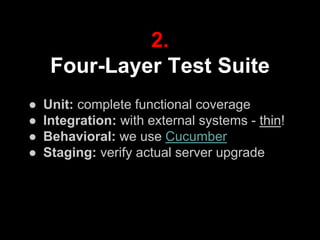 ● Unit: complete functional coverage
● Integration: with external systems - thin!
● Behavioral: we use Cucumber
● Staging: verify actual server upgrade
2.
Four-Layer Test Suite
 