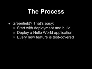 The Process
● Greenfield? That’s easy:
○ Start with deployment and build
○ Deploy a Hello World application
○ Every new feature is test-covered
 
