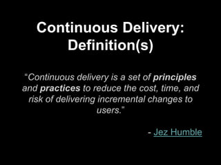 Continuous Delivery:
Definition(s)
“Continuous delivery is a set of principles
and practices to reduce the cost, time, and
risk of delivering incremental changes to
users.”
- Jez Humble
 