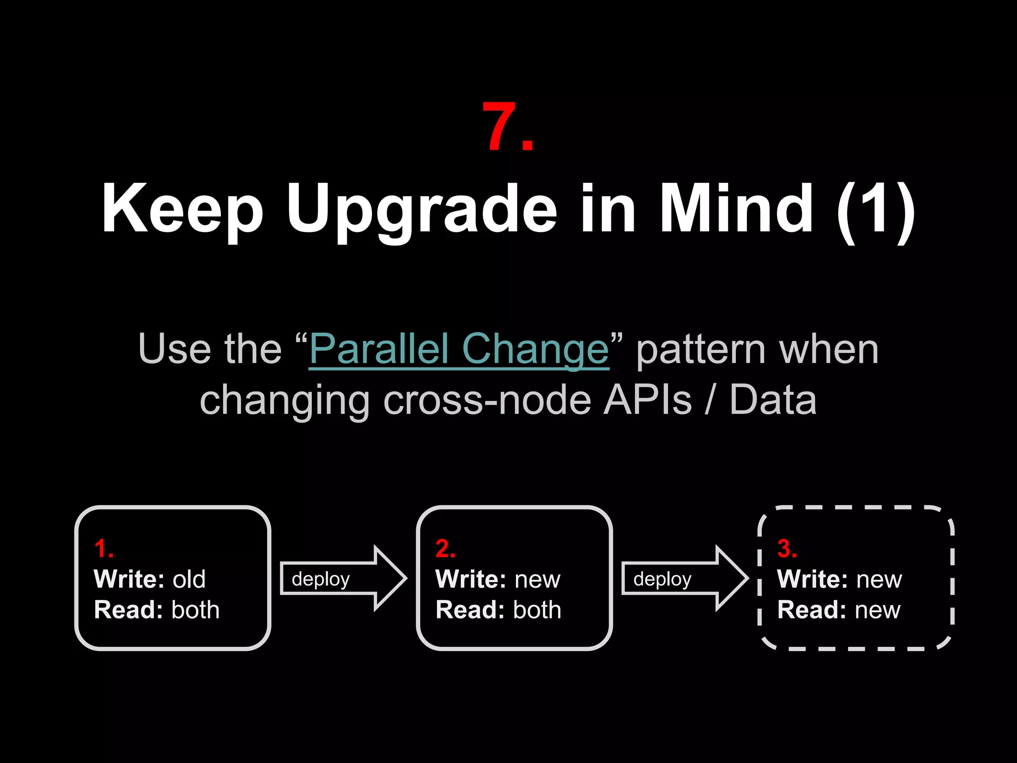 7.
Keep Upgrade in Mind (1)
Use the “Parallel Change” pattern when
changing cross-node APIs / Data
1.
Write: old
Read: both
2.
Write: new
Read: both
3.
Write: new
Read: new
deploy deploy
 