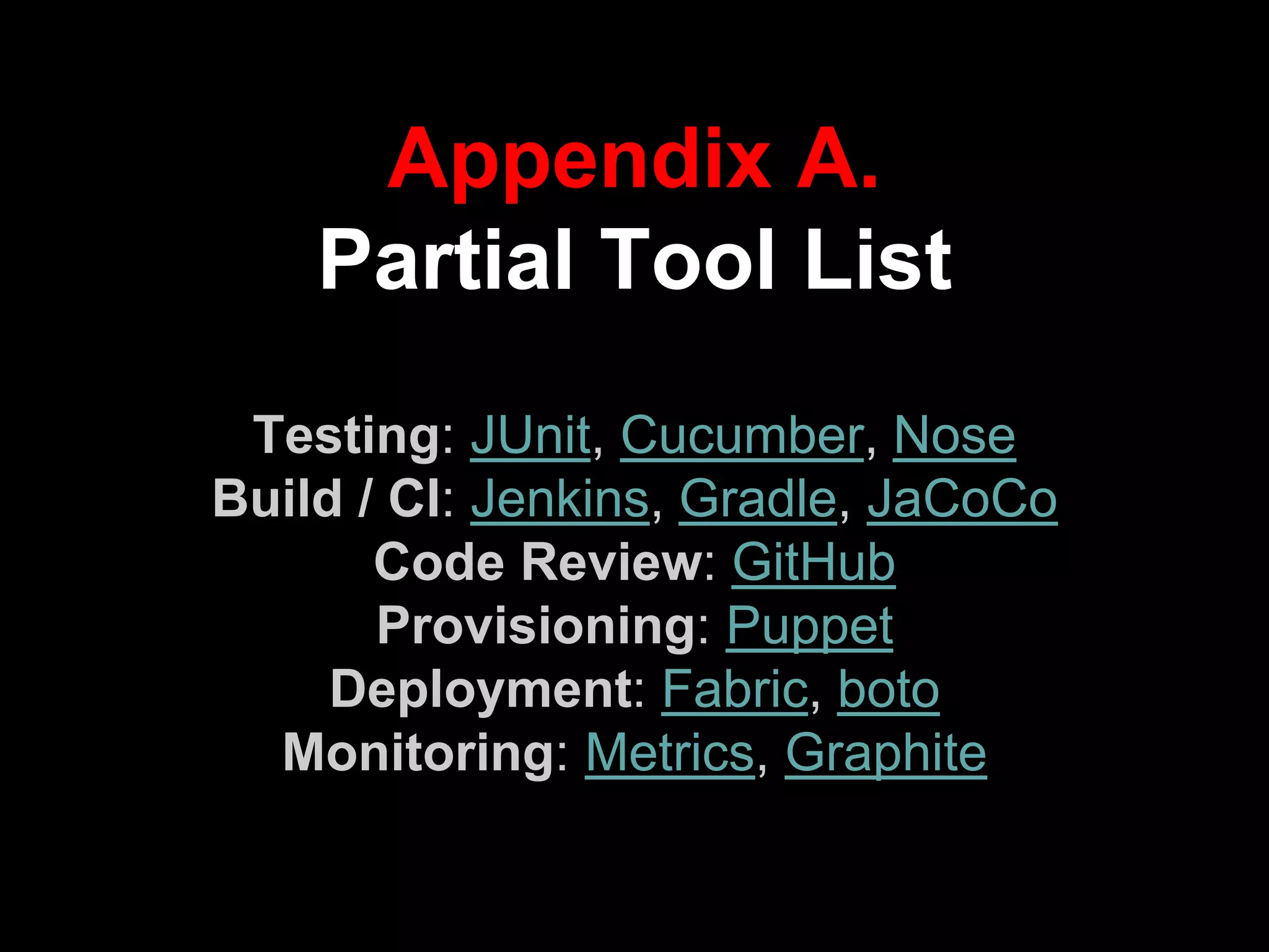 Appendix A.
Partial Tool List
Testing: JUnit, Cucumber, Nose
Build / CI: Jenkins, Gradle, JaCoCo
Code Review: GitHub
Provisioning: Puppet
Deployment: Fabric, boto
Monitoring: Metrics, Graphite
 