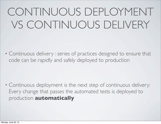 CONTINUOUS DEPLOYMENT
VS CONTINUOUS DELIVERY
• Continuous delivery : series of practices designed to ensure that
code can be rapidly and safely deployed to production
• Continuous deployment is the next step of continuous delivery:
Every change that passes the automated tests is deployed to
production automatically
Monday, June 29, 15
 