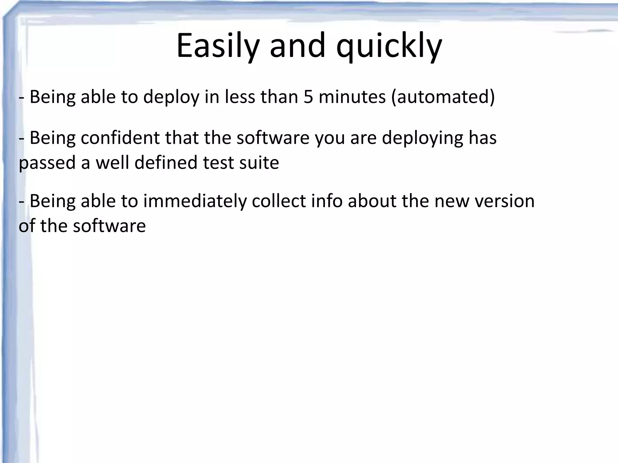 Easily and quickly 
- Being able to deploy in less than 5 minutes (automated) 
- Being confident that the software you are deploying has 
passed a well defined test suite 
- Being able to immediately collect info about the new version 
of the software 
 
