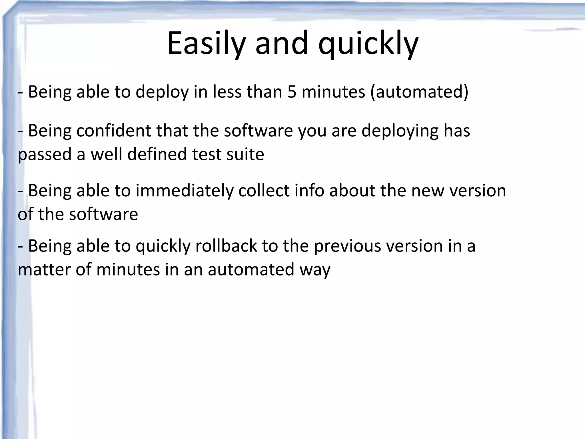Easily and quickly 
- Being able to deploy in less than 5 minutes (automated) 
- Being confident that the software you are deploying has 
passed a well defined test suite 
- Being able to immediately collect info about the new version 
of the software 
- Being able to quickly rollback to the previous version in a 
matter of minutes in an automated way 
 