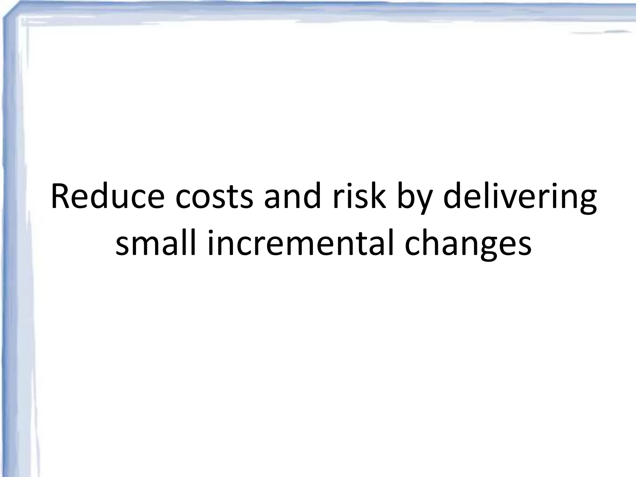 Reduce costs and risk by delivering 
small incremental changes 
 