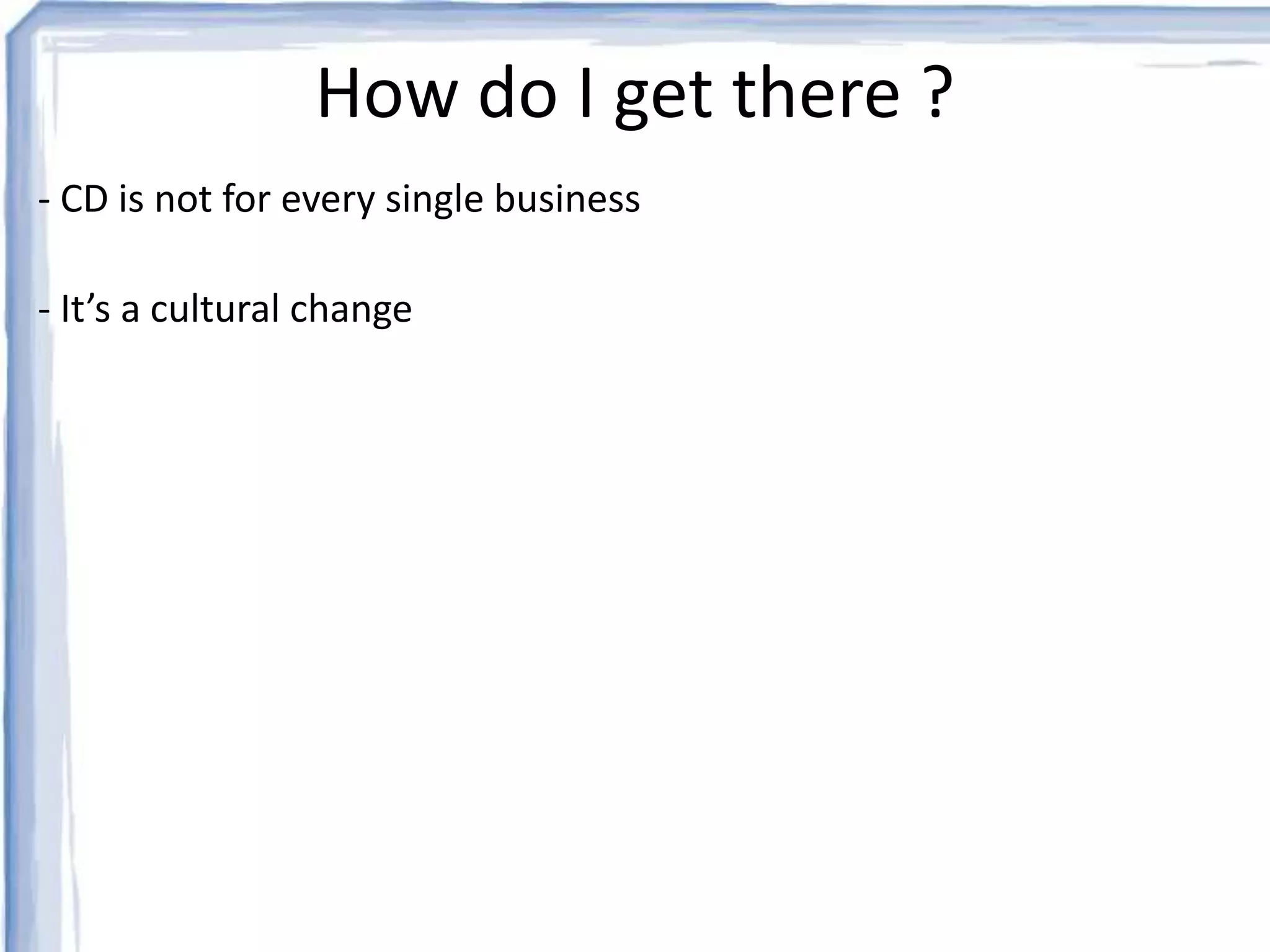 How do I get there ? 
- CD is not for every single business 
- It’s a cultural change 
 