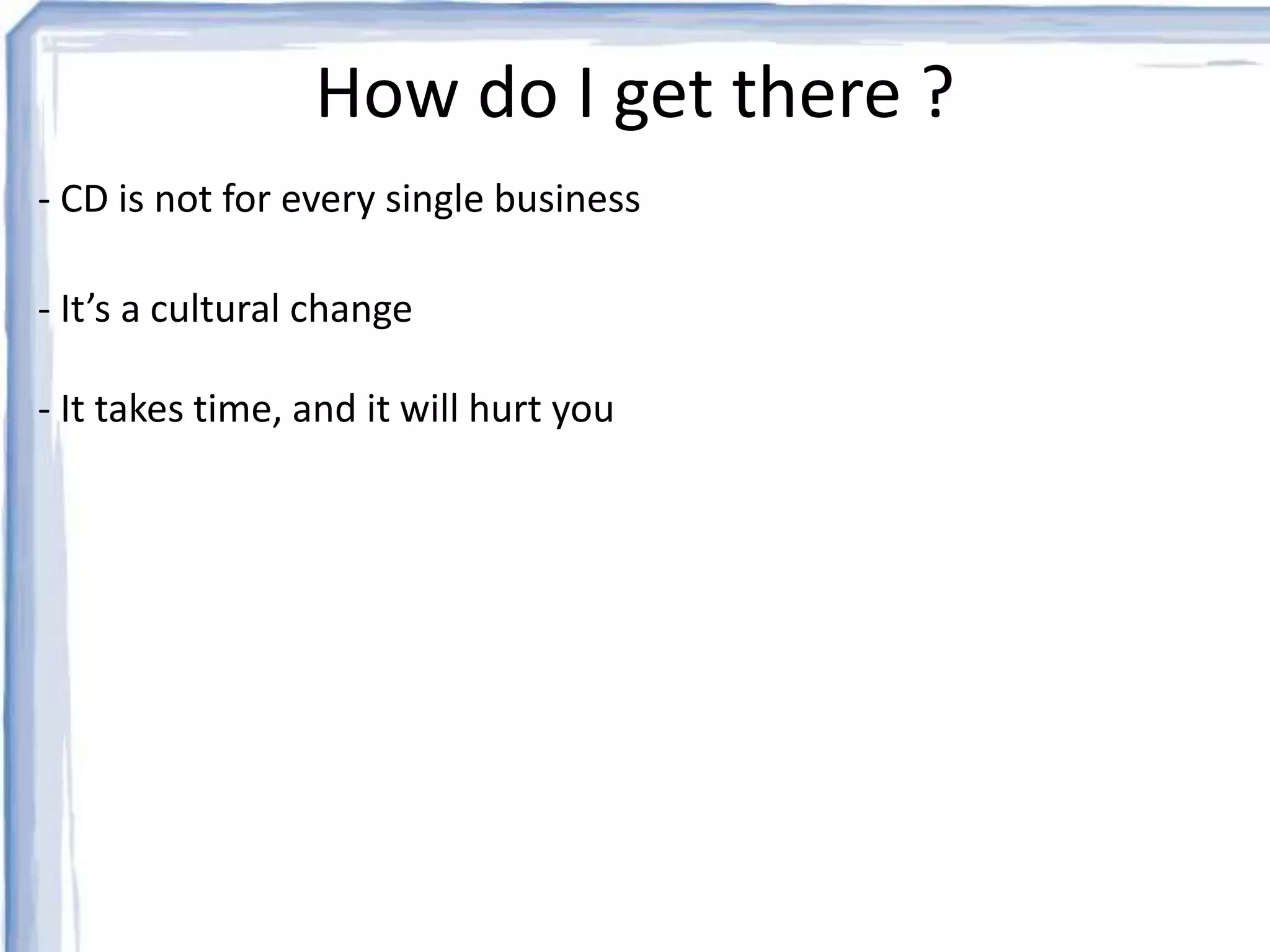 How do I get there ? 
- CD is not for every single business 
- It’s a cultural change 
- It takes time, and it will hurt you 
 