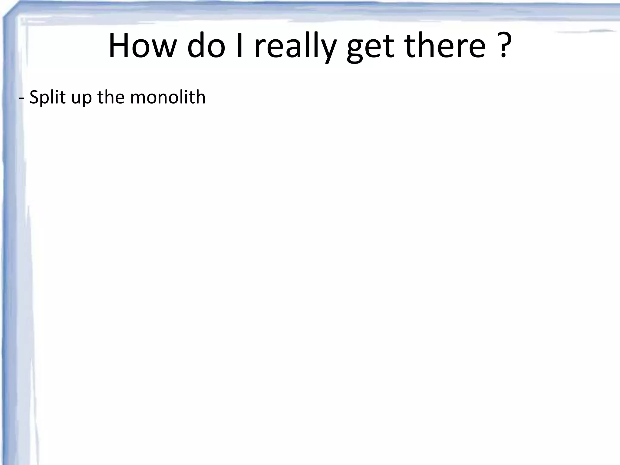How do I really get there ? 
- Split up the monolith 
 