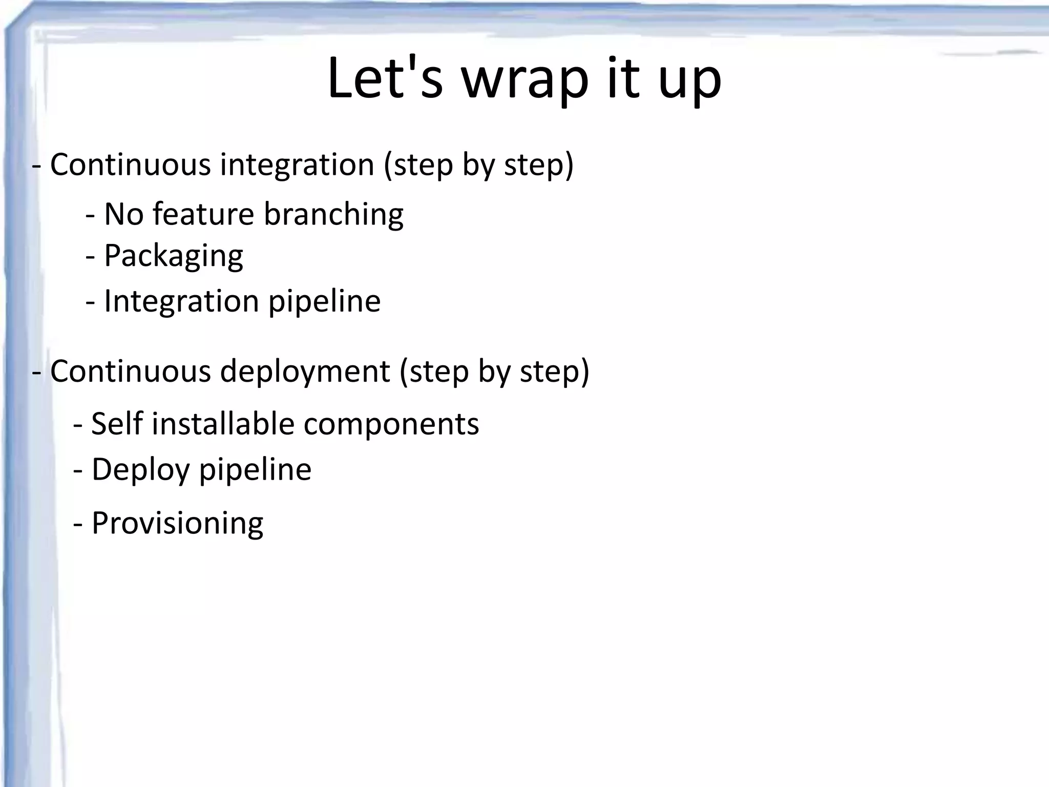 Let's wrap it up 
- Continuous integration (step by step) 
- No feature branching 
- Packaging 
- Integration pipeline 
- Continuous deployment (step by step) 
- Self installable components 
- Deploy pipeline 
- Provisioning 
 